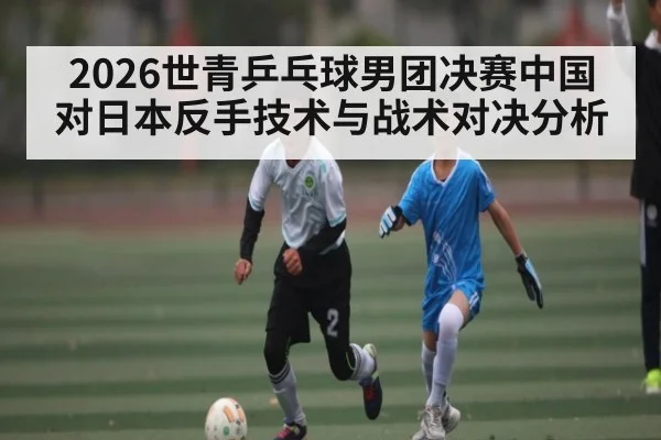 2026世青乒乓球男团决赛中国对日本反手技术与战术对决分析